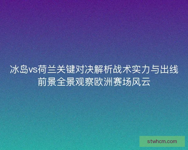 冰岛vs荷兰关键对决解析战术实力与出线前景全景观察欧洲赛场风云
