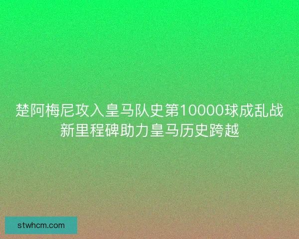 楚阿梅尼攻入皇马队史第10000球成乱战新里程碑助力皇马历史跨越