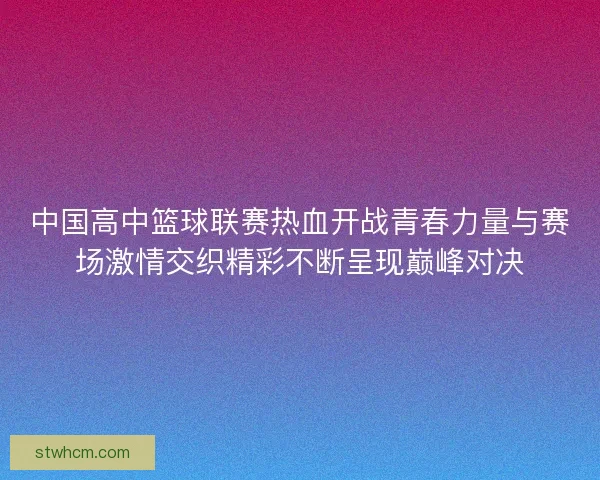 中国高中篮球联赛热血开战青春力量与赛场激情交织精彩不断呈现巅峰对决