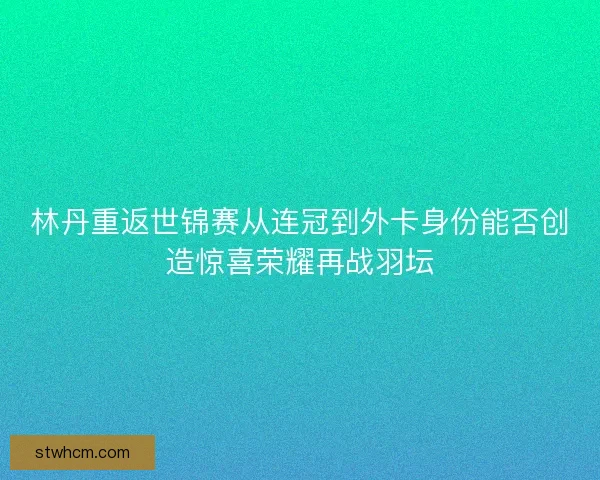 林丹重返世锦赛从连冠到外卡身份能否创造惊喜荣耀再战羽坛