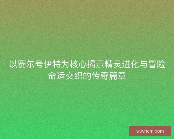 以赛尔号伊特为核心揭示精灵进化与冒险命运交织的传奇篇章