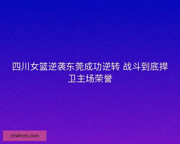 四川女篮逆袭东莞成功逆转 战斗到底捍卫主场荣誉