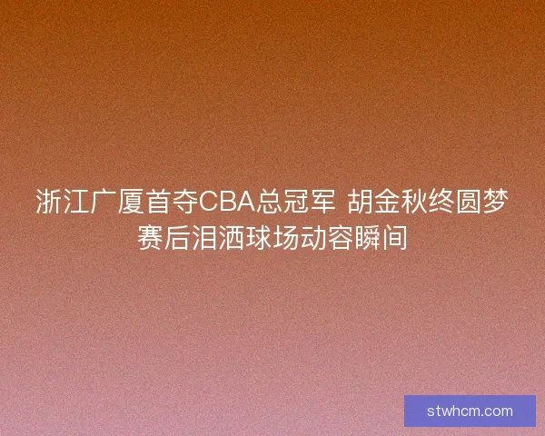 浙江广厦首夺CBA总冠军 胡金秋终圆梦赛后泪洒球场动容瞬间